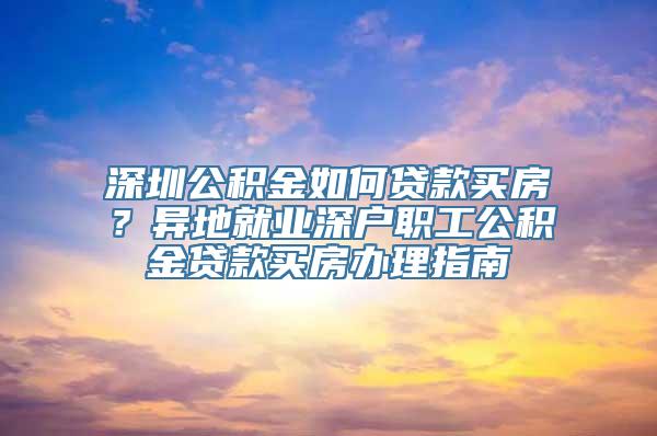 深圳公积金如何贷款买房？异地就业深户职工公积金贷款买房办理指南