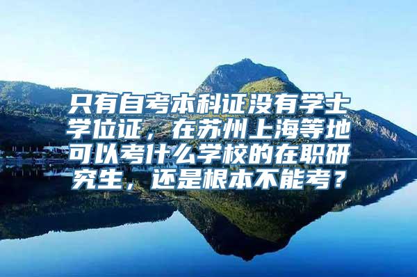 只有自考本科证没有学士学位证，在苏州上海等地可以考什么学校的在职研究生，还是根本不能考？