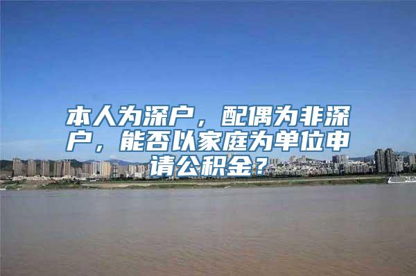 本人为深户，配偶为非深户，能否以家庭为单位申请公积金？