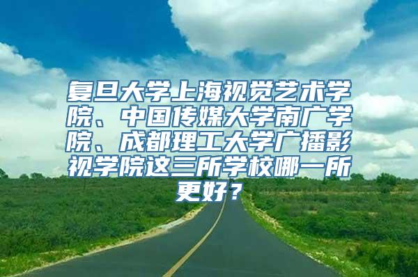 复旦大学上海视觉艺术学院、中国传媒大学南广学院、成都理工大学广播影视学院这三所学校哪一所更好？