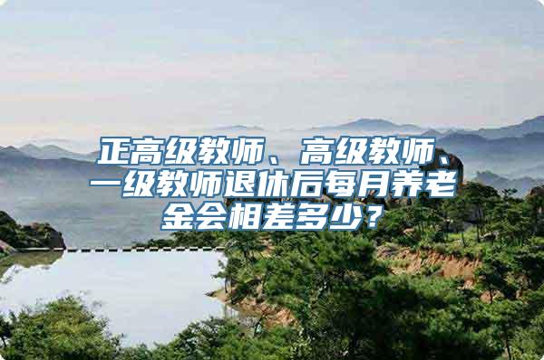 正高级教师、高级教师、一级教师退休后每月养老金会相差多少？