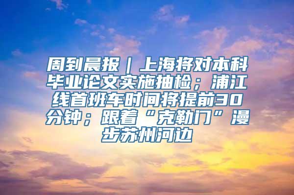 周到晨报｜上海将对本科毕业论文实施抽检；浦江线首班车时间将提前30分钟；跟着“克勒门”漫步苏州河边