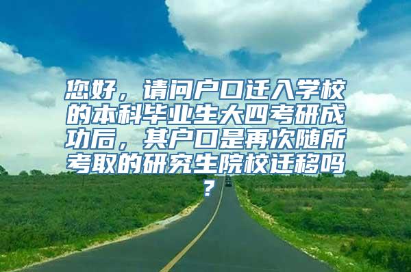 您好，请问户口迁入学校的本科毕业生大四考研成功后，其户口是再次随所考取的研究生院校迁移吗？