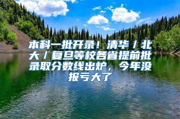 本科一批开录！清华／北大／复旦等校各省提前批录取分数线出炉，今年没报亏大了