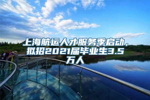 上海航运人才服务季启动，拟招2021届毕业生3.5万人