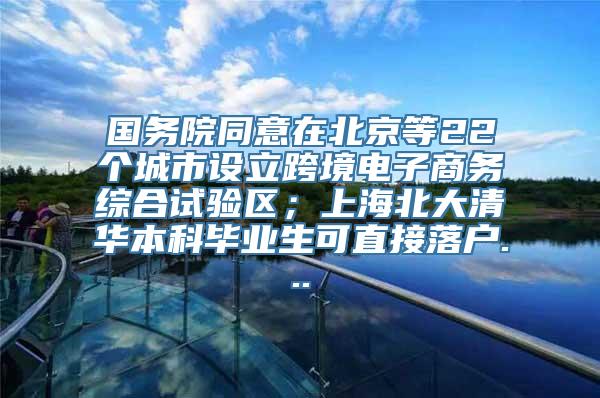 国务院同意在北京等22个城市设立跨境电子商务综合试验区；上海北大清华本科毕业生可直接落户...