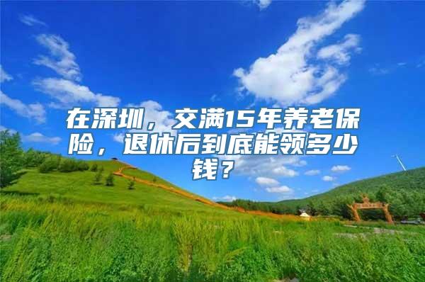 在深圳，交满15年养老保险，退休后到底能领多少钱？