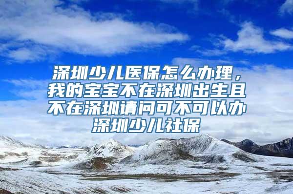 深圳少儿医保怎么办理，我的宝宝不在深圳出生且不在深圳请问可不可以办深圳少儿社保