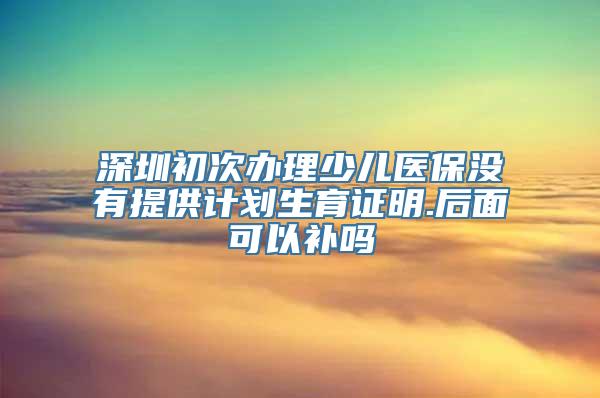 深圳初次办理少儿医保没有提供计划生育证明.后面可以补吗