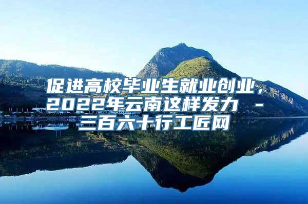 促进高校毕业生就业创业，2022年云南这样发力→－三百六十行工匠网