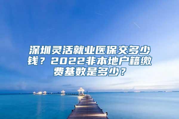 深圳灵活就业医保交多少钱？2022非本地户籍缴费基数是多少？