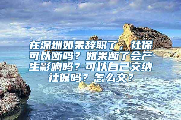 在深圳如果辞职了，社保可以断吗？如果断了会产生影响吗？可以自己交纳社保吗？怎么交？