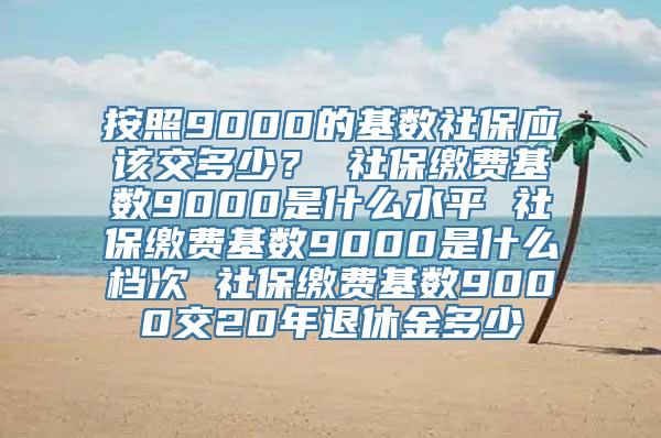 按照9000的基数社保应该交多少？ 社保缴费基数9000是什么水平 社保缴费基数9000是什么档次 社保缴费基数9000交20年退休金多少