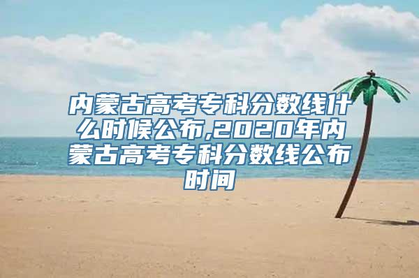 内蒙古高考专科分数线什么时候公布,2020年内蒙古高考专科分数线公布时间