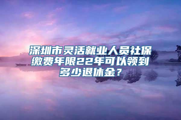 深圳市灵活就业人员社保缴费年限22年可以领到多少退休金？