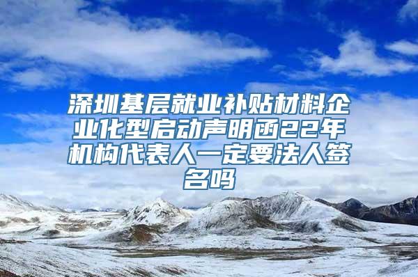 深圳基层就业补贴材料企业化型启动声明函22年机构代表人一定要法人签名吗