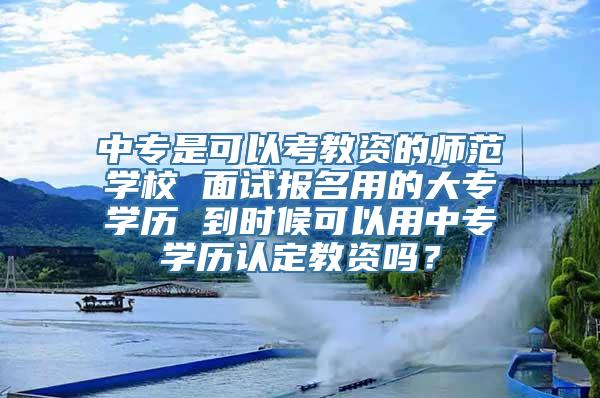 中专是可以考教资的师范学校 面试报名用的大专学历 到时候可以用中专学历认定教资吗？