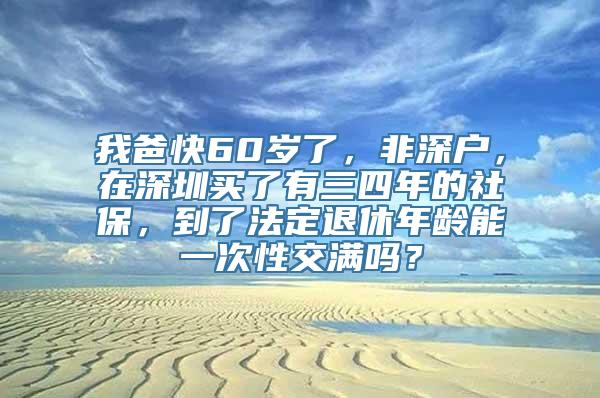 我爸快60岁了，非深户，在深圳买了有三四年的社保，到了法定退休年龄能一次性交满吗？