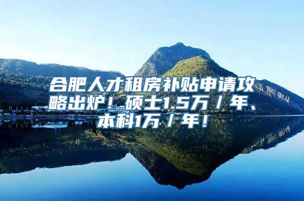 合肥人才租房补贴申请攻略出炉！硕士1.5万／年、本科1万／年！