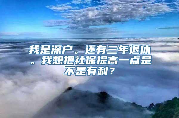 我是深户。还有三年退休。我想把社保提高一点是不是有利？