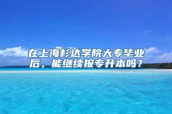 在上海杉达学院大专毕业后，能继续报专升本吗？