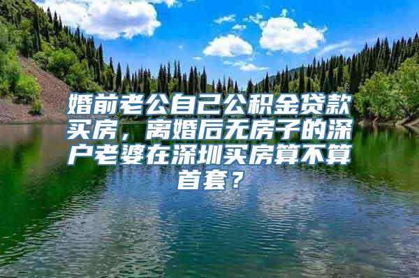 婚前老公自己公积金贷款买房，离婚后无房子的深户老婆在深圳买房算不算首套？