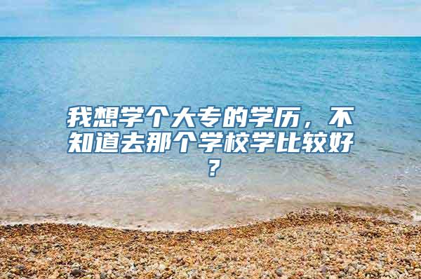 我想学个大专的学历，不知道去那个学校学比较好？