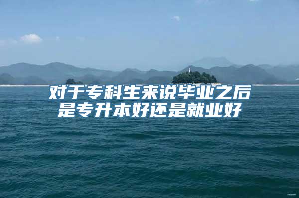 对于专科生来说毕业之后是专升本好还是就业好