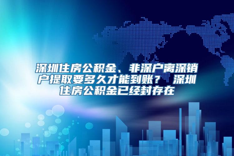 深圳住房公积金、非深户离深销户提取要多久才能到账？ 深圳住房公积金已经封存在