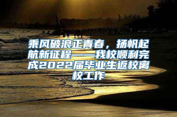 乘风破浪正青春，扬帆起航新征程——我校顺利完成2022届毕业生返校离校工作