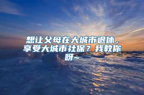 想让父母在大城市退休，享受大城市社保？我教你呀~