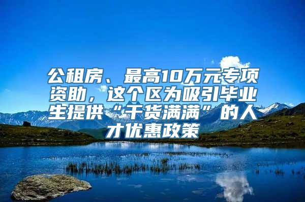 公租房、最高10万元专项资助，这个区为吸引毕业生提供“干货满满”的人才优惠政策