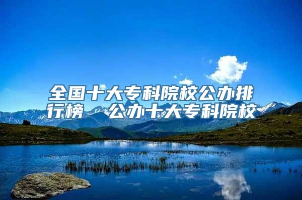 全国十大专科院校公办排行榜  公办十大专科院校