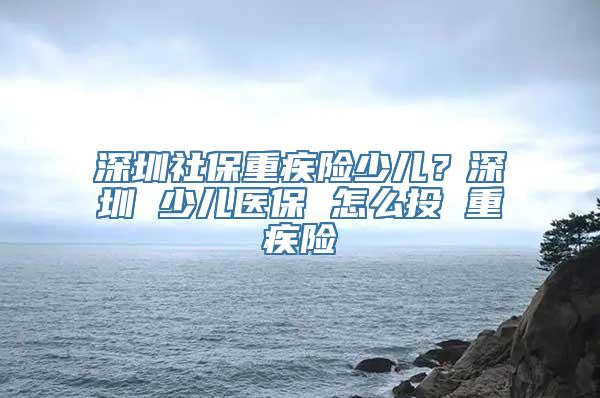 深圳社保重疾险少儿？深圳 少儿医保 怎么投 重疾险