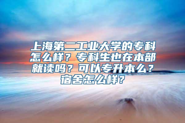 上海第二工业大学的专科怎么样？专科生也在本部就读吗？可以专升本么？宿舍怎么样？