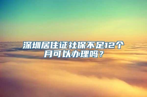 深圳居住证社保不足12个月可以办理吗？