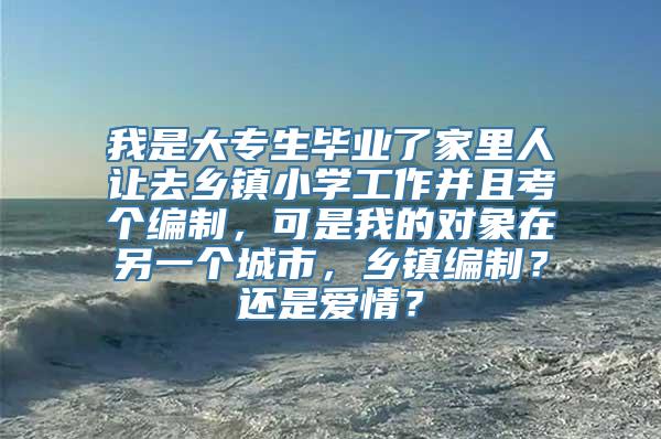 我是大专生毕业了家里人让去乡镇小学工作并且考个编制，可是我的对象在另一个城市，乡镇编制？还是爱情？