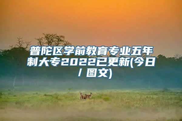 普陀区学前教育专业五年制大专2022已更新(今日／图文)