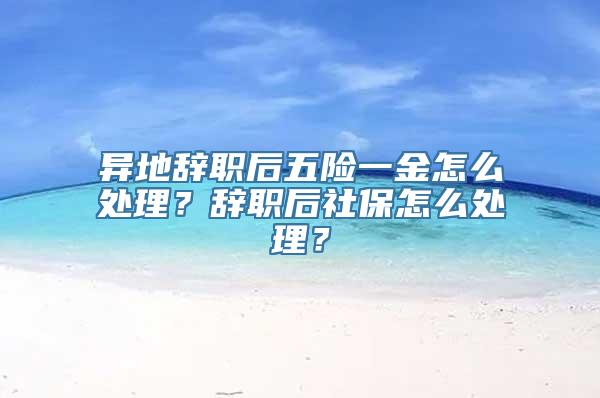 异地辞职后五险一金怎么处理？辞职后社保怎么处理？