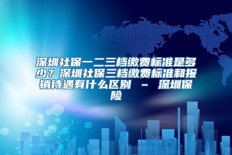 深圳社保一二三档缴费标准是多少？深圳社保三档缴费标准和报销待遇有什么区别 – 深圳保险