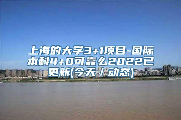 上海的大学3+1项目-国际本科4+0可靠么2022已更新(今天／动态)