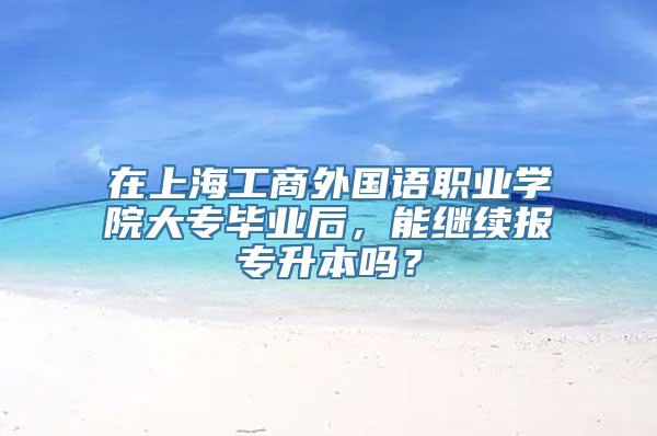 在上海工商外国语职业学院大专毕业后，能继续报专升本吗？