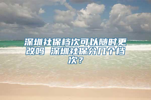 深圳社保档次可以随时更改吗 深圳社保分几个档次？