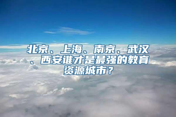 北京、上海、南京、武汉、西安谁才是最强的教育资源城市？