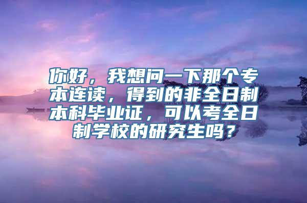 你好，我想问一下那个专本连读，得到的非全日制本科毕业证，可以考全日制学校的研究生吗？