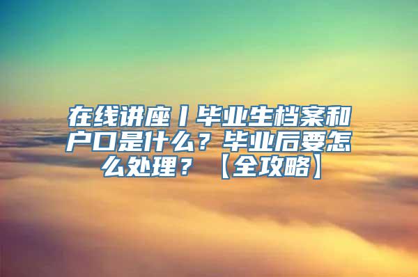 在线讲座丨毕业生档案和户口是什么？毕业后要怎么处理？【全攻略】