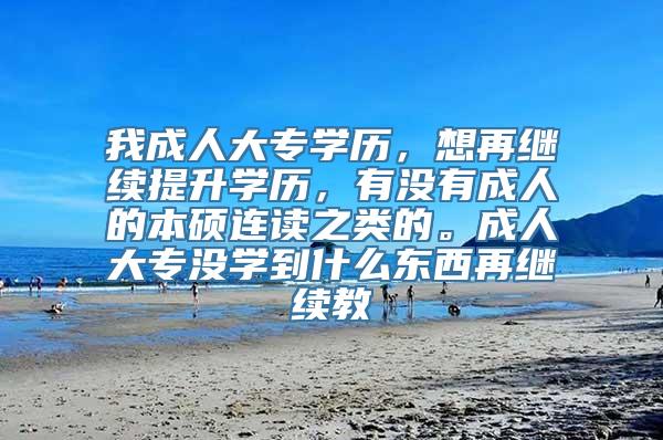 我成人大专学历，想再继续提升学历，有没有成人的本硕连读之类的。成人大专没学到什么东西再继续教