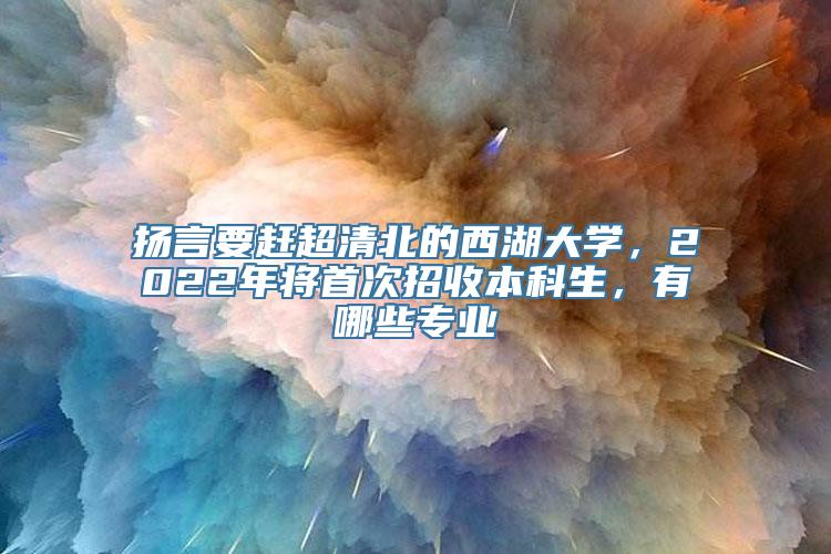 扬言要赶超清北的西湖大学，2022年将首次招收本科生，有哪些专业