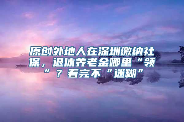 原创外地人在深圳缴纳社保，退休养老金哪里“领”？看完不“迷糊”