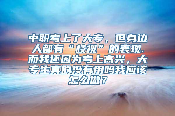 中职考上了大专，但身边人都有“歧视”的表现.而我还因为考上高兴，大专生真的没有用吗我应该怎么做？